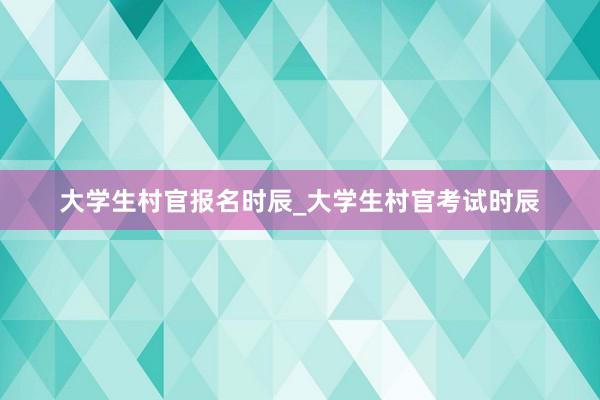 大学生村官报名时辰_大学生村官考试时辰