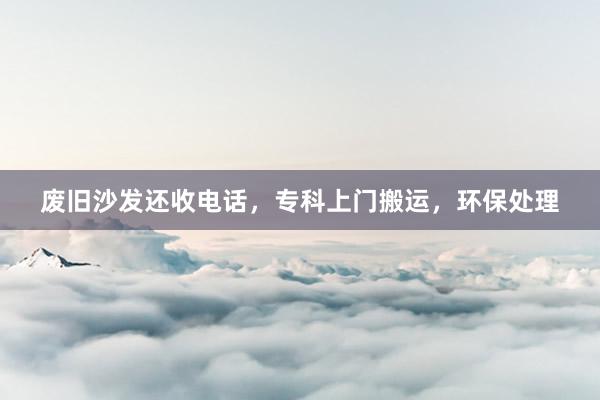 废旧沙发还收电话，专科上门搬运，环保处理