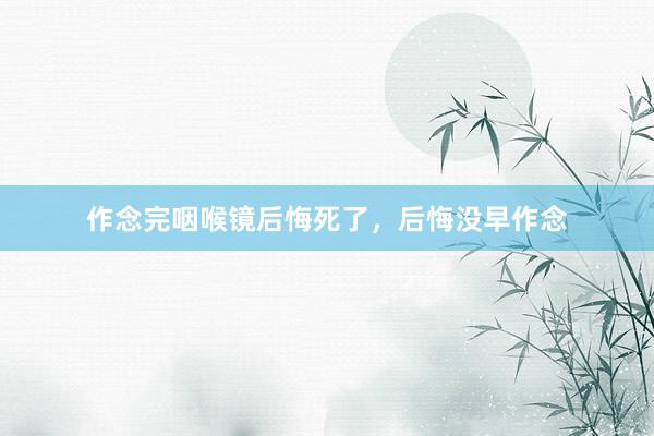 作念完咽喉镜后悔死了，后悔没早作念